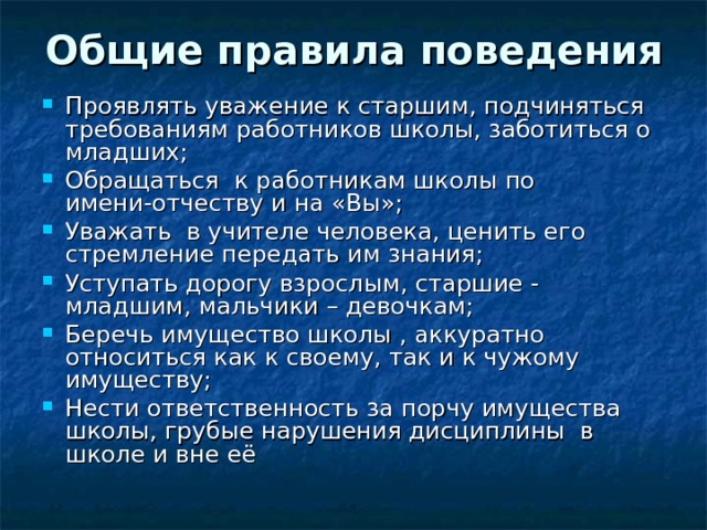 Общие правила поведения Проявлять уважение к старшим, подчиняться требованиям работников школы, заботиться о младших; Обращаться к работникам школы по имени-отчеству и на «Вы»; Уважать в учителе человека, ценить его стремление передать им знания; Уступать дорогу взрослым, старшие - младшим, мальчики – девочкам; Беречь имущество школы , аккуратно относиться как к своему, так и к чужому имуществу; Нести ответственность за порчу имущества школы, грубые нарушения дисциплины в школе и вне её 