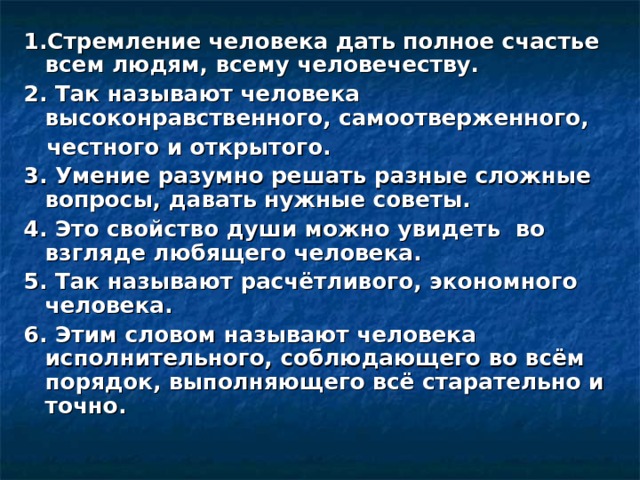 1.Стремление человека дать полное счастье всем людям, всему человечеству. 2. Так называют человека высоконравственного, самоотверженного,  честного и открытого. 3. Умение разумно решать разные сложные вопросы, давать нужные советы. 4. Это свойство души можно увидеть во взгляде любящего человека. 5. Так называют расчётливого, экономного человека. 6. Этим словом называют человека исполнительного, соблюдающего во всём порядок, выполняющего всё старательно и точно. 