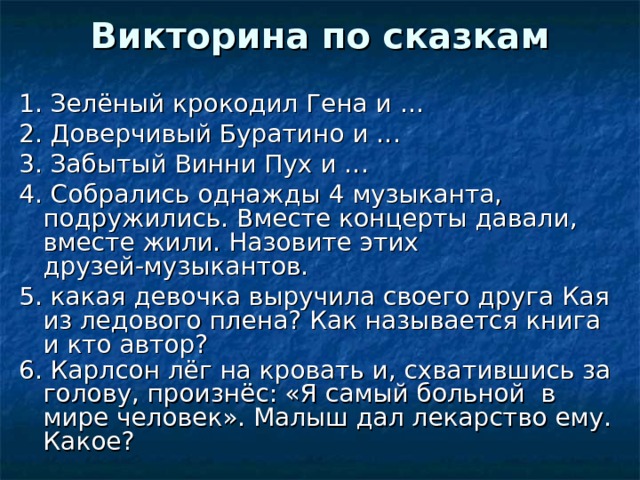 Викторина по сказкам 1. Зелёный крокодил Гена и … 2. Доверчивый Буратино и … 3. Забытый Винни Пух и … 4. Собрались однажды 4 музыканта, подружились. Вместе концерты давали, вместе жили. Назовите этих друзей-музыкантов. 5. какая девочка выручила своего друга Кая из ледового плена? Как называется книга и кто автор? 6. Карлсон лёг на кровать и, схватившись за голову, произнёс: «Я самый больной в мире человек». Малыш дал лекарство ему. Какое?  