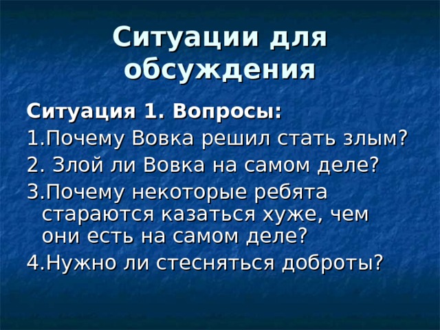 Ситуации для обсуждения Ситуация 1. Вопросы: 1.Почему Вовка решил стать злым? 2. Злой ли Вовка на самом деле? 3.Почему некоторые ребята стараются казаться хуже, чем они есть на самом деле? 4.Нужно ли стесняться доброты? 