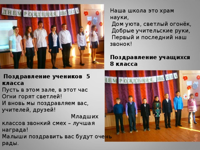 Наша школа это храм науки,   Дом уюта, светлый огонёк,   Добрые учительские руки,   Первый и последний наш звонок!   Поздравление учащихся 8 класса    Поздравление учеников 5 класса Пусть в этом зале, в этот час Огни горят светлей!  И вновь мы поздравляем вас, учителей, друзей!  Младших классов звонкий смех – лучшая награда!  Малыши поздравить вас будут очень рады.