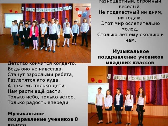 Разноцветный, огромный, веселый,  Не подвластный ни дням, ни годам,  Этот мир ослепительно молод,  Столько лет ему сколько и нам.    Музыкальное поздравление учеников младших классов Детство кончится когда-то, Ведь оно не навсегда, Станут взрослыми ребята, Разлетятся кто куда. А пока мы только дети, Нам расти ещё расти, Только небо, только ветер, Только радость впереди.  Музыкальное поздравление учеников 8 класса