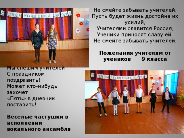 Не смейте забывать учителей.  Пусть будет жизнь достойна их усилий,  Учителями славится Россия,  Ученики приносят славу ей.  Не смейте забывать учителей.   Пожелания учителям от учеников 9 класса   Мы спешим учителей  С праздником поздравить!  Может кто-нибудь захочет  «Пять» в дневник поставить! Веселые частушки в исполнении вокального ансамбля