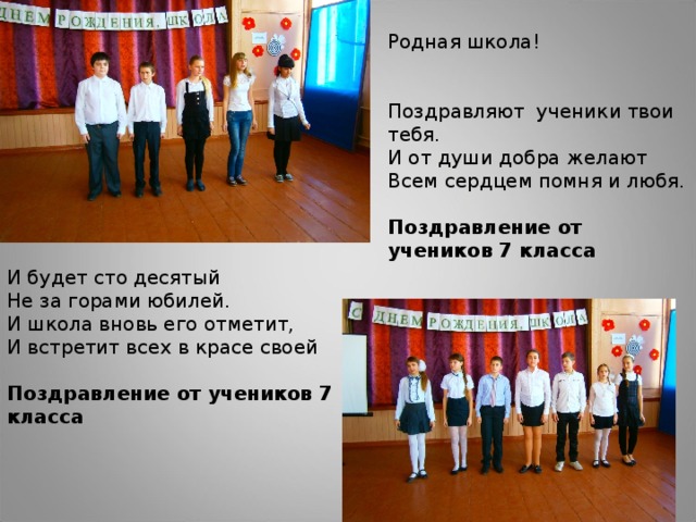 Родная школа! Поздравляют ученики твои тебя.  И от души добра желают  Всем сердцем помня и любя. Поздравление от учеников 7 класса И будет сто десятый  Не за горами юбилей.  И школа вновь его отметит,  И встретит всех в красе своей Поздравление от учеников 7 класса