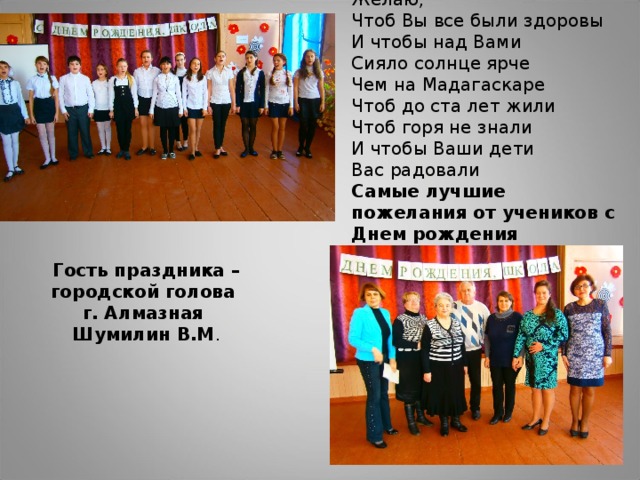 Желаю, Чтоб Вы все были здоровы И чтобы над Вами Сияло солнце ярче Чем на Мадагаскаре Чтоб до ста лет жили Чтоб горя не знали И чтобы Ваши дети Вас радовали Самые лучшие пожелания от учеников с Днем рождения Гость праздника – городской голова г. Алмазная Шумилин В.М .