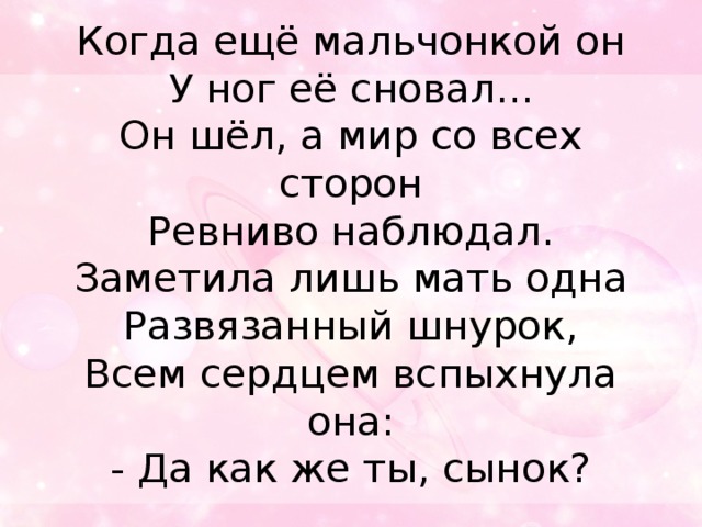 Когда ещё мальчонкой он  У ног её сновал...  Он шёл, а мир со всех сторон  Ревниво наблюдал.  Заметила лишь мать одна  Развязанный шнурок,  Всем сердцем вспыхнула она:  - Да как же ты, сынок?