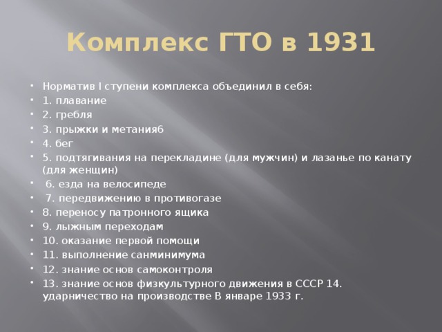 Комплекс ГТО в 1931 Норматив I ступени комплекса объединил в себя: 1. плавание 2. гребля 3. прыжки и метания6 4. бег 5. подтягивания на перекладине (для мужчин) и лазанье по канату (для женщин)  6. езда на велосипеде  7. передвижению в противогазе 8. переносу патронного ящика 9. лыжным переходам 10. оказание первой помощи 11. выполнение санминимума 12. знание основ самоконтроля 13. знание основ физкультурного движения в СССР 14. ударничество на производстве В январе 1933 г. 