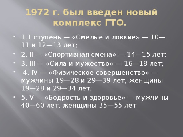 1972 г. был введен новый комплекс ГТО. 1.1 ступень — «Смелые и ловкие» — 10—11 и 12—13 лет; 2. II — «Спортивная смена» — 14—15 лет; 3. III — «Сила и мужество» — 16—18 лет;  4. IV — «Физическое совершенство» — мужчины 19—28 и 29—39 лет, женщины 19—28 и 29—34 лет; 5. V — «Бодрость и здоровье» — мужчины 40—60 лет, женщины 35—55 лет 