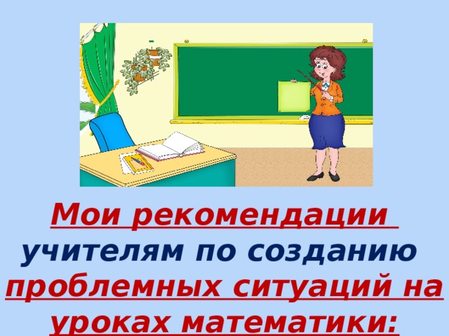       Мои рекомендации  учителям по созданию  проблемных ситуаций на уроках математики:    
