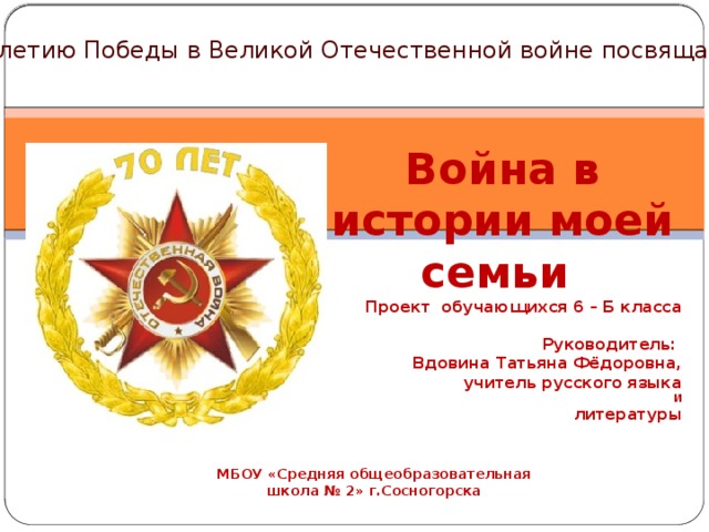 70 - летию Победы в Великой Отечественной войне посвящается Война в истории моей семьи Проект обучающихся 6 – Б класса  Руководитель: Вдовина Татьяна Фёдоровна, учитель русского языка И литературы МБОУ «Средняя общеобразовательная школа № 2» г.Сосногорска   