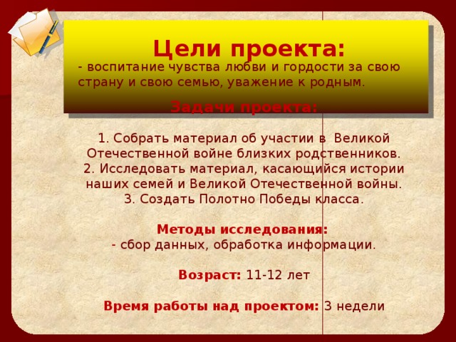 Цели проекта:  Цели проекта:  - воспитание чувства любви и гордости за свою страну и свою семью, уважение к родным.    Задачи проекта:   1. Собрать материал об участии в  Великой Отечественной войне близких родственников.  2. Исследовать материал, касающийся истории наших семей и Великой Отечественной войны.  3. Создать Полотно Победы класса.   Методы исследования:   - сбор данных, обработка информации.   Возраст: 11-12 лет   Время работы над проектом: 3 недели  