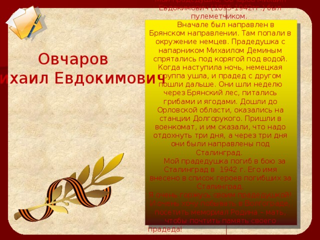  Мой прадедушка, Овчаров Михаил Евдокимович (1895-1942гг.) был пулеметчиком.  Вначале был направлен в Брянском направлении. Там попали в окружение немцев. Прадедушка с напарником Михаилом Деминым спрятались под корягой под водой. Когда наступила ночь, немецкая группа ушла, и прадед с другом пошли дальше. Они шли неделю через Брянский лес, питались грибами и ягодами. Дошли до Орловской области, оказались на станции Долгорукого. Пришли в военкомат, и им сказали, что надо отдохнуть три дня, а через три дня они были направлены под Сталинград.  Мой прадедушка погиб в бою за Сталинград в 1942 г. Его имя внесено в список героев погибших за Сталинград.  Я очень горжусь своим прадедушкой! И очень хочу побывать в Волгограде, посетить мемориал Родина – мать, чтобы почтить память своего прадеда! Мамаев Алексей   Овчаров Михаил Евдокимович 
