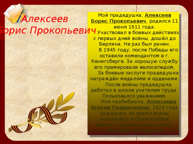  Алексеев Борис Прокопьевич  Мой прадедушка, Алексеев Борис Прокопьевич , родился 11 июня 1911 года.  Участвовал в боевых действиях с первых дней войны, дошёл до Берлина. Не раз был ранен.  В 1945 году, после Победы его оставили комендантом в г. Кенигсберге. За хорошую службу его премировали велосипедом.  За боевые заслуги прадедушка награждён медалями и орденами.  После войны прадедушка работал в школе учителем труда. Пользовался уважением.  Моя прабабушка, Алексеева Агапия Парамоновна , 1923 года рождения, во время войны находилась в Подмосковье, вместе с другими рыла окопы.  Шкулёва Екатерина    