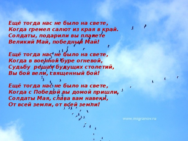 Ещё тогда нас не было на свете, Когда гремел салют из края в край. Солдаты, подарили вы планете Великий Май, победный Май!   Eщё тогда нас не было на свете, Когда в военной буре огневой, Судьбу решая будущих столетий, Вы бой вели, священный бой!   Eщё тогда нас не было на свете, Когда с Победой вы домой пришли. Солдаты Мая, слава вам навеки, От всей земли, от всей земли!   