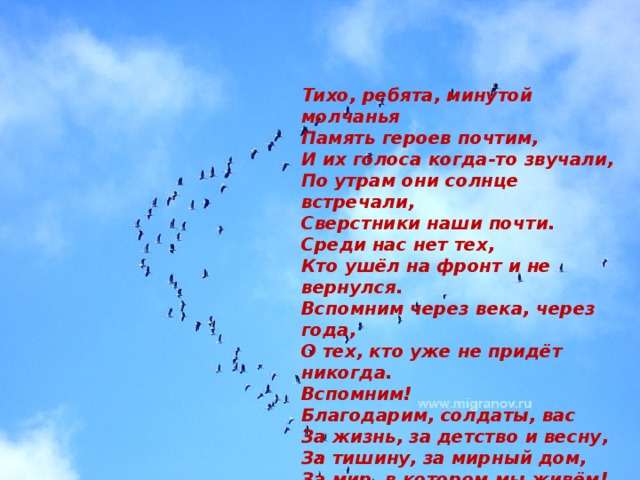 Тихо, ребята, минутой молчанья Память героев почтим, И их голоса когда-то звучали, По утрам они солнце встречали, Сверстники наши почти. Среди нас нет тех, Кто ушёл на фронт и не вернулся. Вспомним через века, через года, О тех, кто уже не придёт никогда. Вспомним!  Благодарим, солдаты, вас За жизнь, за детство и весну, За тишину, за мирный дом, За мир, в котором мы живём!   