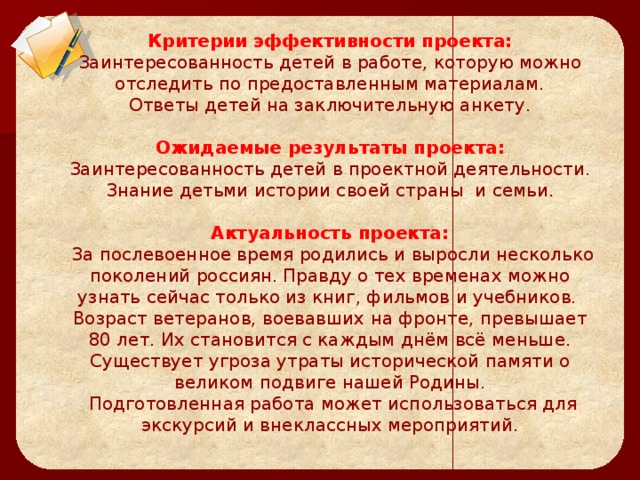 Цели проекта:     Критерии эффективности проекта:  Заинтересованность детей в работе, которую можно отследить по предоставленным материалам.  Ответы детей на заключительную анкету.   Ожидаемые результаты проекта:  Заинтересованность детей в проектной деятельности.  Знание детьми истории своей страны  и семьи.   Актуальность проекта:  За послевоенное время родились и выросли несколько поколений россиян. Правду о тех временах можно узнать сейчас только из книг, фильмов и учебников.  Возраст ветеранов, воевавших на фронте, превышает 80 лет. Их становится с каждым днём всё меньше. Существует угроза утраты исторической памяти о великом подвиге нашей Родины.  Подготовленная работа может использоваться для экскурсий и внеклассных мероприятий.        