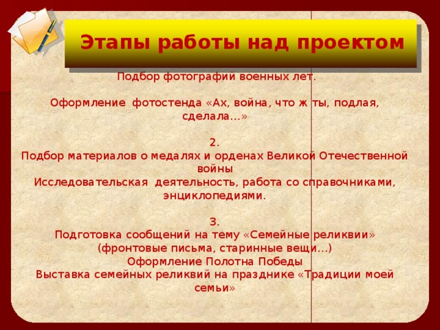 Цели проекта:  Этапы работы над проектом  1.   Подбор фотографий военных лет.   Оформление фотостенда «Ах, война, что ж ты, подлая, сделала…»   2.  Подбор материалов о медалях и орденах Великой Отечественной войны  Исследовательская  деятельность, работа со справочниками, энциклопедиями.   3.  Подготовка сообщений на тему «Семейные реликвии» (фронтовые письма, старинные вещи…)  Оформление Полотна Победы  Выставка семейных реликвий на празднике «Традиции моей семьи»        