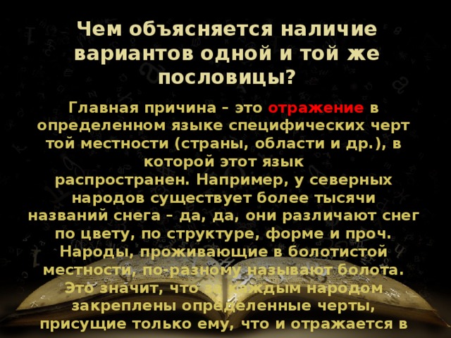Чем объясняется наличие вариантов одной и той же пословицы? Главная причина – это  отражение в определенном языке специфических черт той местности (страны, области и др.), в которой этот язык распространен. Например, у северных народов существует более тысячи названий снега – да, да, они различают снег по цвету, по структуре, форме и проч. Народы, проживающие в болотистой местности, по-разному называют болота. Это значит, что за каждым народом закреплены определенные черты, присущие только ему, что и отражается в языке . 