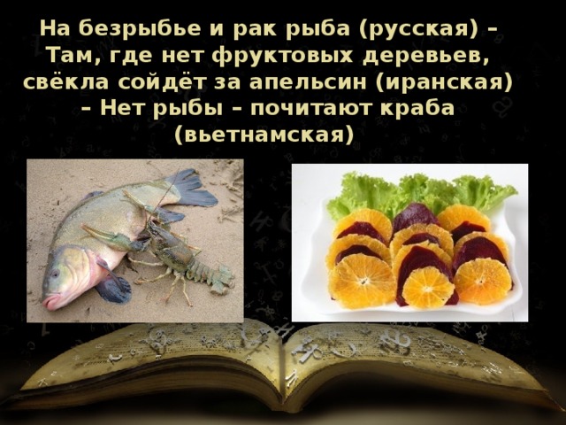 На безрыбье и рак рыба (русская) – Там, где нет фруктовых деревьев, свёкла сойдёт за апельсин (иранская) – Нет рыбы – почитают краба (вьетнамская) 