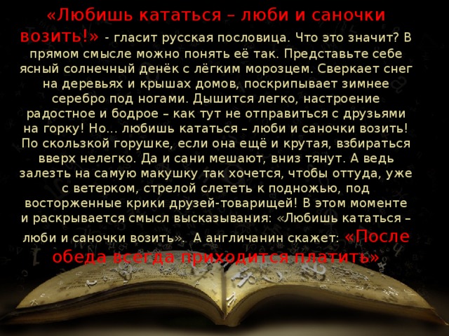 «Любишь кататься – люби и саночки возить!» - гласит русская пословица. Что это значит? В прямом смысле можно понять её так. Представьте себе ясный солнечный денёк с лёгким морозцем. Сверкает снег на деревьях и крышах домов, поскрипывает зимнее серебро под ногами. Дышится легко, настроение радостное и бодрое – как тут не отправиться с друзьями на горку! Но... любишь кататься – люби и саночки возить! По скользкой горушке, если она ещё и крутая, взбираться вверх нелегко. Да и сани мешают, вниз тянут. А ведь залезть на самую макушку так хочется, чтобы оттуда, уже с ветерком, стрелой слететь к подножью, под восторженные крики друзей-товарищей! В этом моменте и раскрывается смысл высказывания: «Любишь кататься – люби и саночки возить». А англичанин скажет: «После обеда всегда приходится платить» 