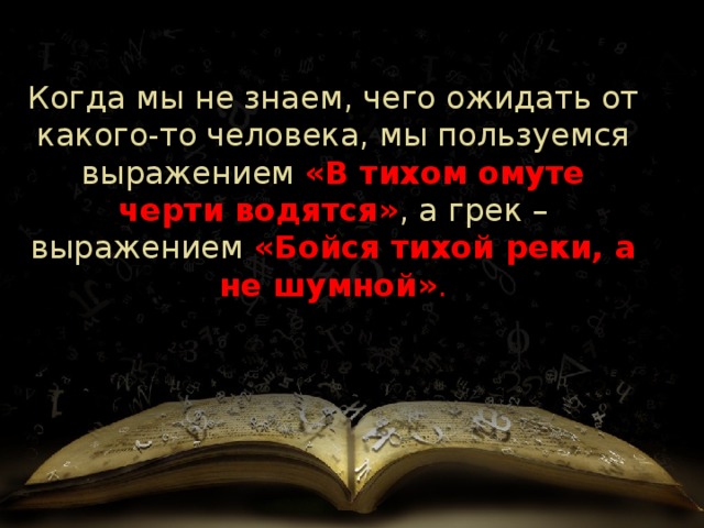 Когда мы не знаем, чего ожидать от какого-то человека, мы пользуемся выражением   «В тихом омуте черти водятся» , а грек   – выражением  «Бойся тихой реки, а не шумной» . 