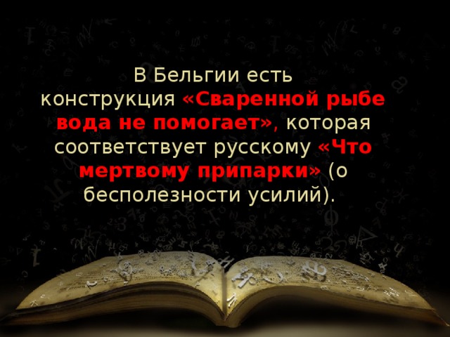 В Бельгии   есть конструкция  «Сваренной рыбе вода не помогает» , которая соответствует русскому  «Что мертвому припарки»  (о бесполезности усилий).  