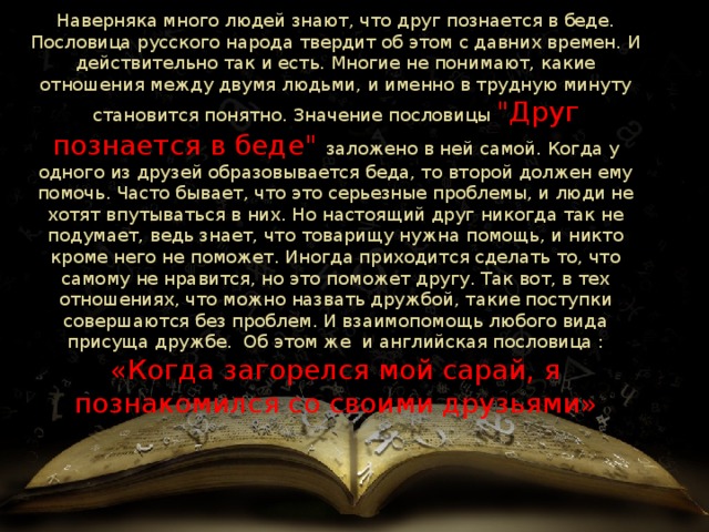 Наверняка много людей знают, что друг познается в беде. Пословица русского народа твердит об этом с давних времен. И действительно так и есть. Многие не понимают, какие отношения между двумя людьми, и именно в трудную минуту становится понятно. Значение пословицы 