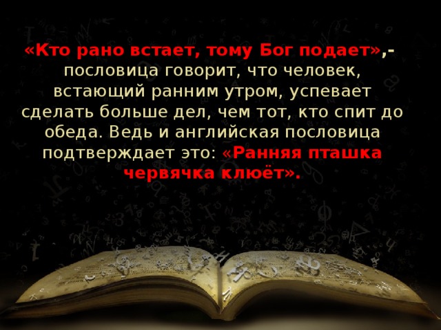 «Кто рано встает, тому Бог подает» ,- пословица говорит, что человек, встающий ранним утром, успевает сделать больше дел, чем тот, кто спит до обеда. Ведь и английская пословица подтверждает это: « Ранняя пташка червячка клюёт».     