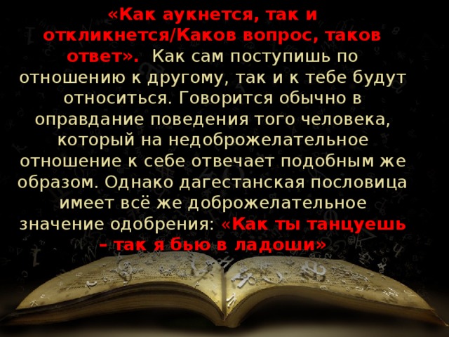 «Как аукнется, так и откликнется/Каков вопрос, таков ответ».  Как сам поступишь по отношению к другому, так и к тебе будут относиться. Говорится обычно в оправдание поведения того человека, который на недоброжелательное отношение к себе отвечает подобным же образом. Однако дагестанская пословица имеет всё же доброжелательное значение одобрения: « Как ты танцуешь – так я бью в ладоши» 