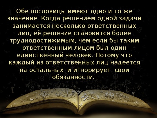 Обе пословицы имеют одно и то же значение. Когда решением одной задачи занимается несколько ответственных лиц, её решение становится более труднодостижимым, чем если бы таким ответственным лицом был один единственный человек. Потому что каждый из ответственных лиц надеется на остальных и игнорирует свои обязанности. 