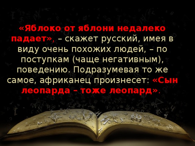 «Яблоко от яблони недалеко падает» , – скажет русский, имея в виду очень похожих людей, – по поступкам (чаще негативным), поведению. Подразумевая то же самое, африканец   произнесет:  «Сын леопарда – тоже леопард» .   