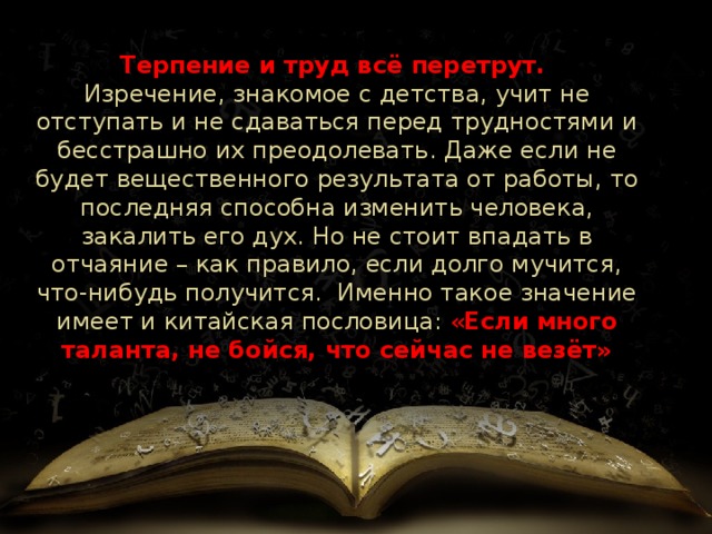 Терпение и труд всё перетрут.  Изречение, знакомое с детства, учит не отступать и не сдаваться перед трудностями и бесстрашно их преодолевать. Даже если не будет вещественного результата от работы, то последняя способна изменить человека, закалить его дух. Но не стоит впадать в отчаяние – как правило, если долго мучится, что-нибудь получится. Именно такое значение имеет и китайская пословица: « Если много таланта, не бойся, что сейчас не везёт» 