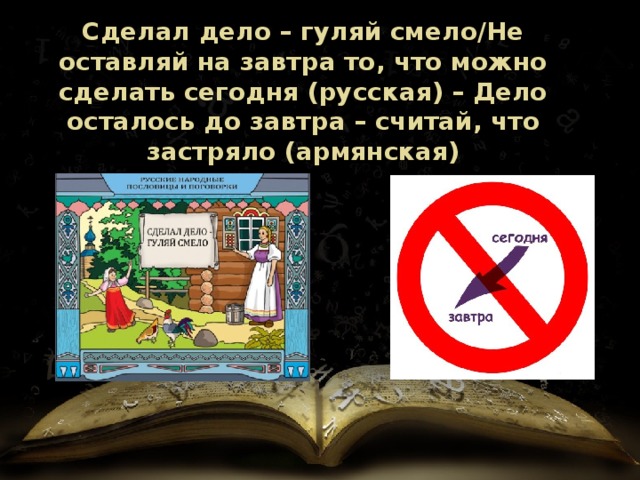 Сделал дело – гуляй смело/Не оставляй на завтра то, что можно сделать сегодня (русская) – Дело осталось до завтра – считай, что застряло (армянская) 