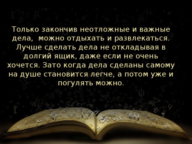 Только закончив неотложные и важные дела, можно отдыхать и развлекаться. Лучше сделать дела не откладывая в долгий ящик, даже если не очень хочется. Зато когда дела сделаны самому на душе становится легче, а потом уже и погулять можно. 