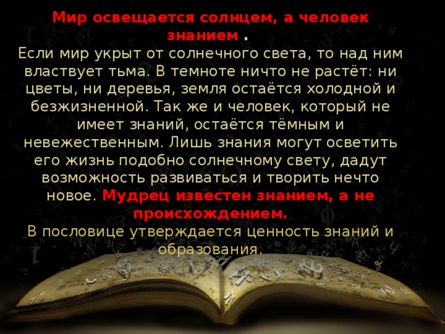 Мир освещается солнцем, а человек знанием .  Если мир укрыт от солнечного света, то над ним властвует тьма. В темноте ничто не растёт: ни цветы, ни деревья, земля остаётся холодной и безжизненной. Так же и человек, который не имеет знаний, остаётся тёмным и невежественным. Лишь знания могут осветить его жизнь подобно солнечному свету, дадут возможность развиваться и творить нечто новое.  Мудрец известен знанием, а не происхождением.  В пословице утверждается ценность знаний и образования. 