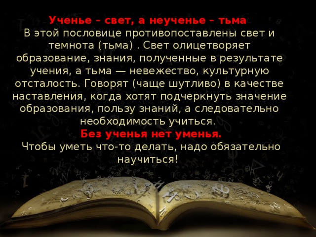 Ученье – свет, а неученье – тьма  В этой пословице противопоставлены свет и темнота (тьма) . Свет олицетворяет образование, знания, полученные в результате учения, а тьма — невежество, культурную отсталость. Говорят (чаще шутливо) в качестве наставления, когда хотят подчеркнуть значение образования, пользу знаний, а следовательно необходимость учиться.   Без ученья нет уменья.  Чтобы уметь что-то делать, надо обязательно научиться! 