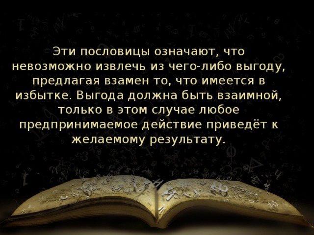 Эти пословицы означают, что невозможно извлечь из чего-либо выгоду, предлагая взамен то, что имеется в избытке. Выгода должна быть взаимной, только в этом случае любое предпринимаемое действие приведёт к желаемому результату. 