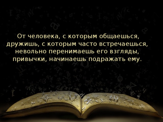   От человека, с которым общаешься, дружишь, с которым часто встречаешься, невольно перенимаешь его взгляды, привычки, начинаешь подражать ему. 