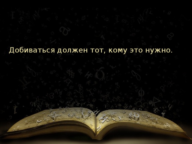 Добиваться должен тот, кому это нужно.    