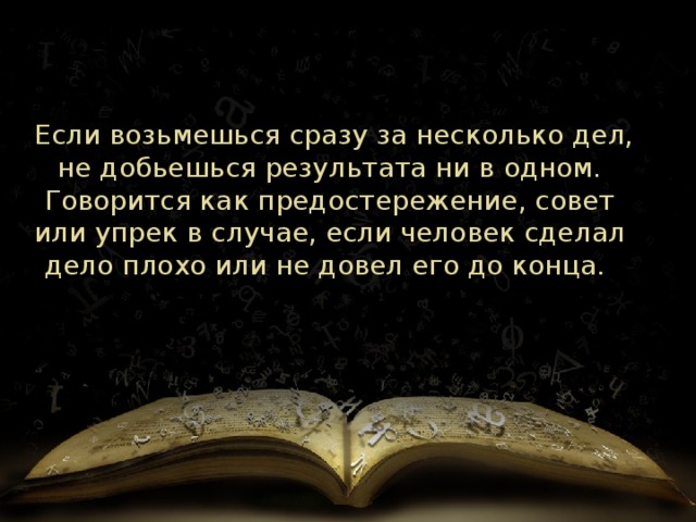   Если возьмешься сразу за несколько дел, не добьешься результата ни в одном. Говорится как предостережение, совет или упрек в случае, если человек сделал дело плохо или не довел его до конца.  