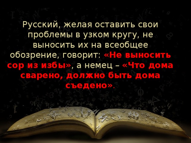 Русский, желая оставить свои проблемы в узком кругу, не выносить их на всеобщее обозрение, говорит:  «Не выносить сор из избы» , а немец   –  «Что дома сварено, должно быть дома съедено» . 