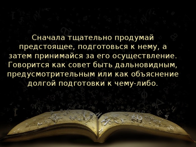 Сначала тщательно продумай предстоящее, подготовься к нему, а затем принимайся за его осуществление. Говорится как совет быть дальновидным, предусмотрительным или как объяснение долгой подготовки к чему-либо. 
