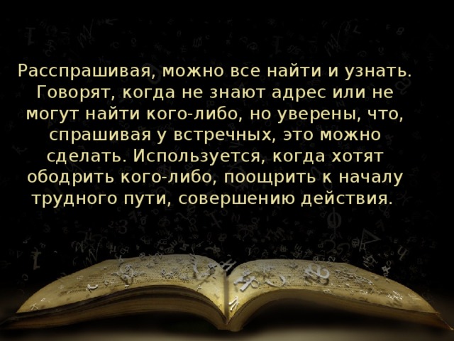Расспрашивая, можно все найти и узнать. Говорят, когда не знают адрес или не могут найти кого-либо, но уверены, что, спрашивая у встречных, это можно сделать. Используется, когда хотят ободрить кого-либо, поощрить к началу трудного пути, совершению действия.  
