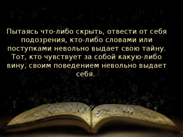 Пытаясь что-либо скрыть, отвести от себя подозрения, кто-либо словами или поступками невольно выдает свою тайну. Тот, кто чувствует за собой какую-либо вину, своим поведением невольно выдает себя.  
