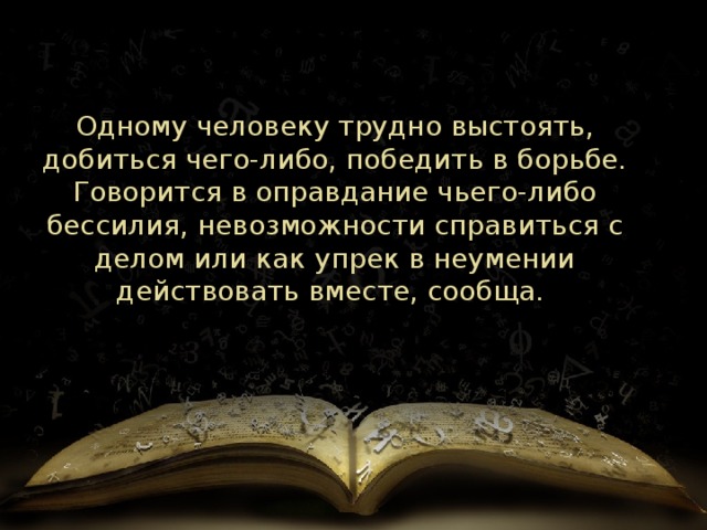 Одному человеку трудно выстоять, добиться чего-либо, победить в борьбе. Говорится в оправдание чьего-либо бессилия, невозможности справиться с делом или как упрек в неумении действовать вместе, сообща.  