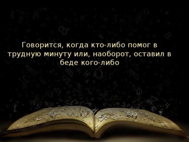 Говорится, когда кто-либо помог в трудную минуту или, наоборот, оставил в беде кого-либо 