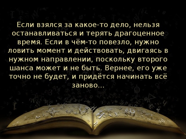 Если взялся за какое-то дело, нельзя останавливаться и терять драгоценное время. Если в чём-то повезло, нужно ловить момент и действовать, двигаясь в нужном направлении, поскольку второго шанса может и не быть. Вернее, его уже точно не будет, и придётся начинать всё заново... 