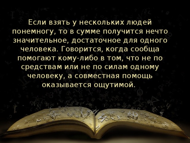 Если взять у нескольких людей понемногу, то в сумме получится нечто значительное, достаточное для одного человека. Говорится, когда сообща помогают кому-либо в том, что не по средствам или не по силам одному человеку, а совместная помощь оказывается ощутимой.  