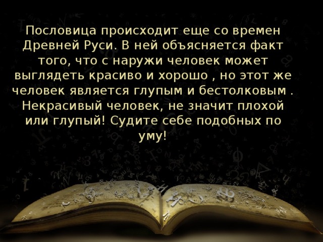 Пословица происходит еще со времен Древней Руси. В ней объясняется факт того, что с наружи человек может выглядеть красиво и хорошо , но этот же человек является глупым и бестолковым . Некрасивый человек, не значит плохой или глупый! Судите себе подобных по уму!    