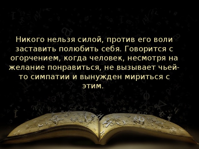 Никого нельзя силой, против его воли заставить полюбить себя. Говорится с огорчением, когда человек, несмотря на желание понравиться, не вызывает чьей-то симпатии и вынужден мириться с этим.  